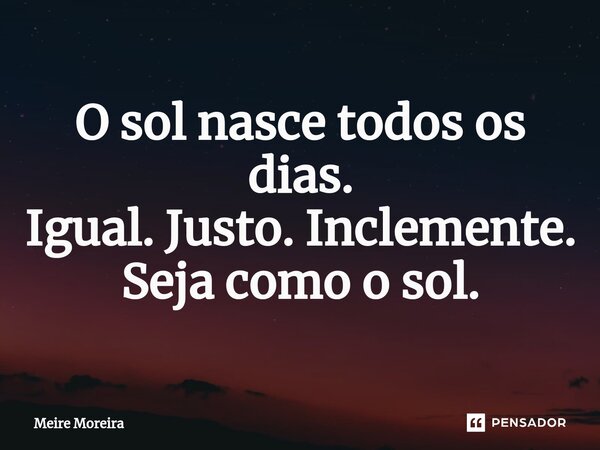 ⁠O sol nasce todos os dias. Igual. Justo. Inclemente. Seja como o sol.... Frase de Meire Moreira.
