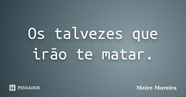 Os talvezes que irão te matar.... Frase de Meire Moreira.