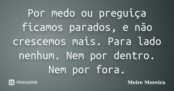 Por medo ou preguiça ficamos parados, e não crescemos mais. Para lado nenhum. Nem por dentro. Nem por fora.... Frase de Meire Moreira.