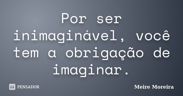 Por ser inimaginável, você tem a obrigação de imaginar.... Frase de Meire Moreira.