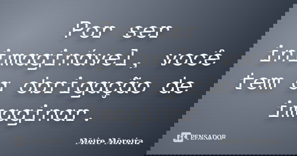 Por ser inimaginável, você tem a obrigação de imaginar.... Frase de Meire Moreira.