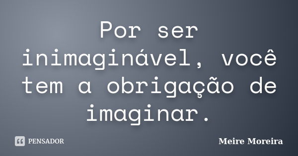 Por ser inimaginável, você tem a obrigação de imaginar.... Frase de Meire Moreira.