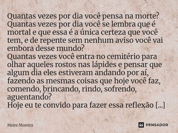 Quantas vezes por dia você pensa na morte? Quantas vezes por dia você se lembra que é mortal e que essa é a única certeza que você tem, e de repente sem nenhum... Frase de Meire Moreira.