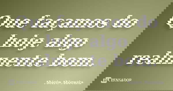 Que façamos do hoje algo realmente bom.... Frase de Meire Moreira.