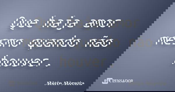 Que haja amor mesmo quando não houver.... Frase de Meire Moreira.