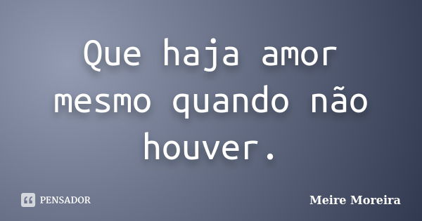 Que haja amor mesmo quando não houver.... Frase de Meire Moreira.