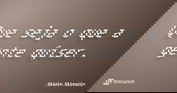 Que seja o que a gente quiser.... Frase de Meire Moreira.