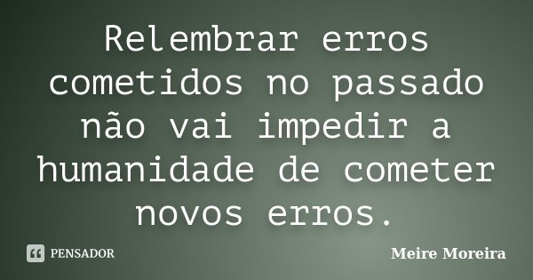 Relembrar erros cometidos no passado não vai impedir a humanidade de cometer novos erros.... Frase de Meire Moreira.