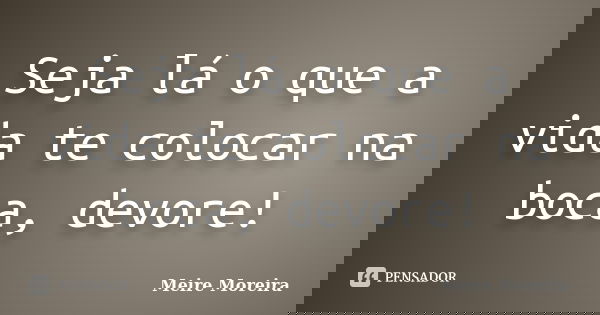 Seja lá o que a vida te colocar na boca, devore!... Frase de Meire Moreira.