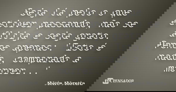 Seja lá pelo o que estiver passando, não se aflija e seja grato. Pense apenas: 'Isto é nada, comparado a morrer...'... Frase de Meire Moreira.