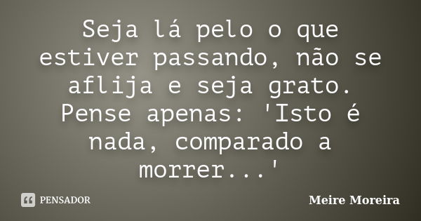 Seja lá pelo o que estiver passando, não se aflija e seja grato. Pense apenas: 'Isto é nada, comparado a morrer...'... Frase de Meire Moreira.