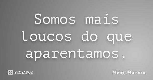 Somos mais loucos do que aparentamos.... Frase de Meire Moreira.