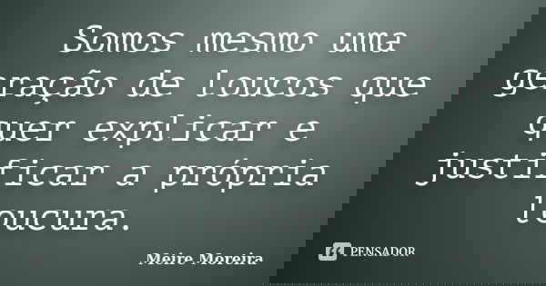 Somos mesmo uma geração de loucos que quer explicar e justificar a própria loucura.... Frase de Meire Moreira.