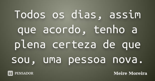 Todos os dias, assim que acordo, tenho a plena certeza de que sou, uma pessoa nova.... Frase de Meire Moreira.