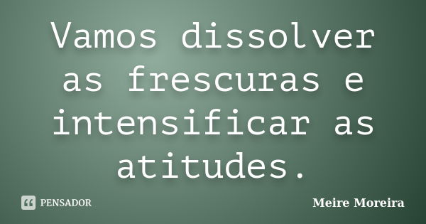 Vamos dissolver as frescuras e intensificar as atitudes.... Frase de Meire Moreira.