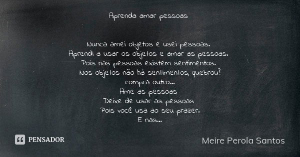 Aprenda amar pessoas Nunca amei objetos e usei pessoas. Aprendi a usar os objetos e amar as pessoas. Pois nas pessoas existem sentimentos. Nos objetos não há se... Frase de Meire Perola Santos.