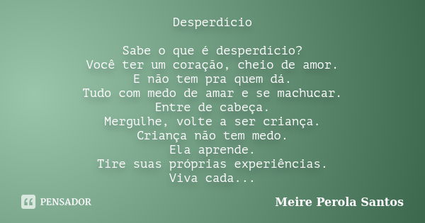 Desperdício Sabe o que é desperdício? Você ter um coração, cheio de amor. E não tem pra quem dá. Tudo com medo de amar e se machucar. Entre de cabeça. Mergulhe,... Frase de Meire Pérola Santos.