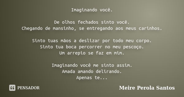 Imaginando você. De olhos fechados sinto você. Chegando de mansinho, se entregando aos meus carinhos. Sinto tuas mãos a deslizar por todo meu corpo. Sinto tua b... Frase de Meire Pérola Santos.