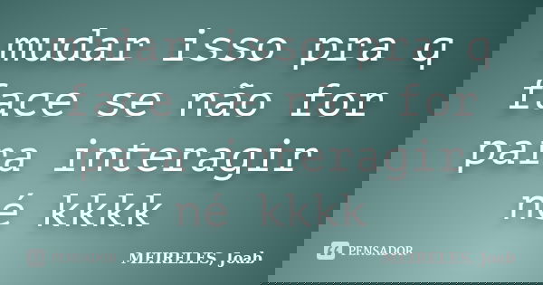 mudar isso pra q face se não for para interagir né kkkk... Frase de MEIRELES, Joab.
