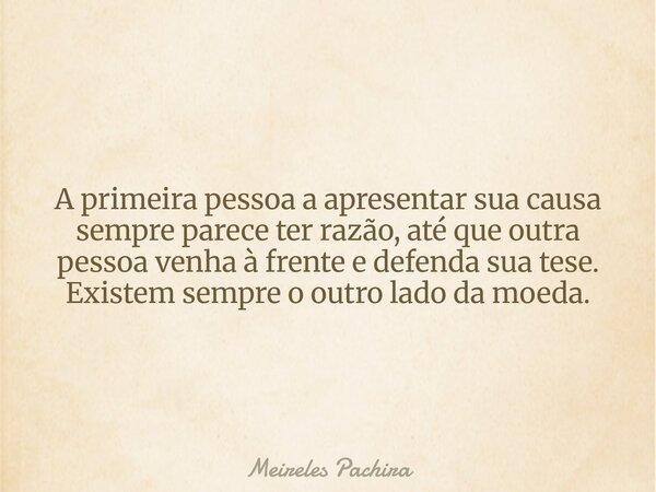 A primeira pessoa a apresentar sua causa sempre parece ter razão, até que outra pessoa venha à frente e defenda sua tese. Existem sempre o outro lado da moeda.⁠... Frase de Meireles Pachira.