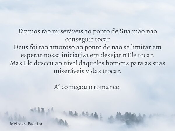 Éramos tão miseráveis ao ponto de Sua mão não conseguir tocar Deus foi tão amoroso ao ponto de não se limitar em esperar nossa iniciativa em desejar n'Ele tocar... Frase de Meireles Pachira.