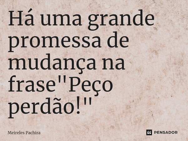 ⁠Há uma grande promessa de mudança na frase "Peço perdão!"... Frase de MEIRELES PACHIRA.