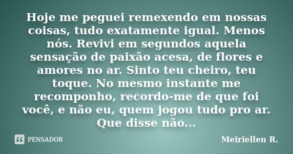 Hoje me peguei remexendo em nossas coisas, tudo exatamente igual. Menos nós. Revivi em segundos aquela sensação de paixão acesa, de flores e amores no ar. Sinto... Frase de Meiriellen R..