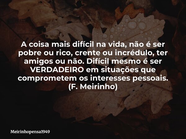 A coisa mais difícil na vida, não é ser pobreou rico, crente ou incrédulo, ter amigos ou não. Difícil mesmo é ser VERDADEIRO em situações que comprometem os int... Frase de Meirinhopensa1949.
