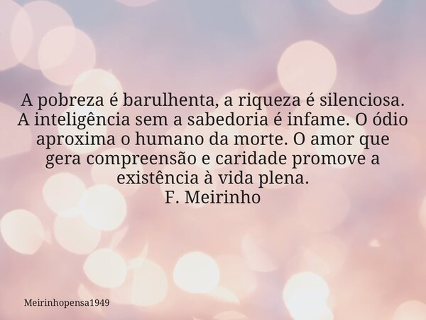A pobreza é barulhenta, a riqueza é silenciosa. A inteligência sem a sabedoria é infame. O ódio aproxima o humano da morte. O amor que gera compreensão e carida... Frase de Meirinhopensa1949.