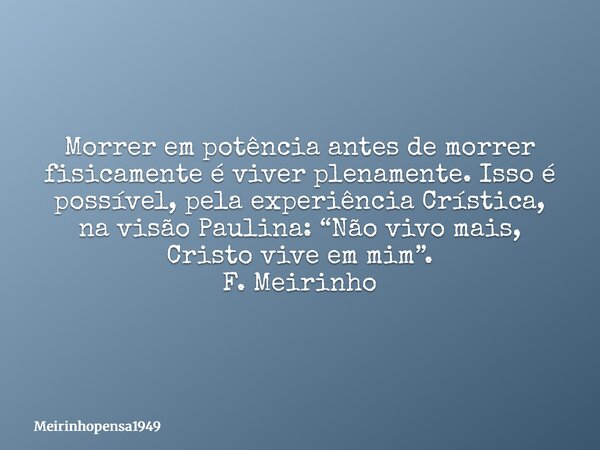 Morrer em potência antes de morrer fisicamente é viver plenamente. Isso é possível, pela experiência Crística, na visão Paulina: “Não vivo mais, Cristo vive em ... Frase de Meirinhopensa1949.