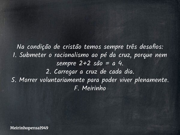 Na condição de cristão temos sempre três desafios: 1. Submeter o racionalismo ao pé da cruz, porque nem sempre 2+2 são = a 4. 2. Carregar a cruz de cada dia. 5.... Frase de Meirinhopensa1949.