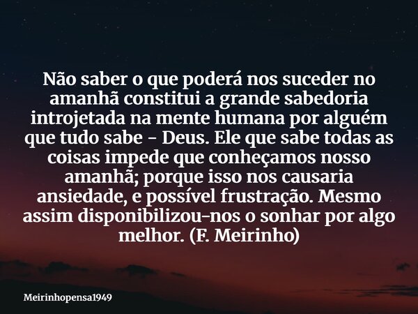 Não saber o que poderá nos suceder no amanhã constitui a grande sabedoria introjetada na mente humana por alguém que tudo sabe - Deus. Ele que sabe todas as coi... Frase de Meirinhopensa1949.