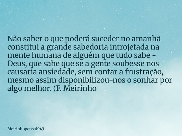 Não saber o que poderá suceder no amanhã constitui a grande sabedoria introjetada na mente humana de alguém que tudo sabe - Deus, que sabe que se a gente soubes... Frase de Meirinhopensa1949.