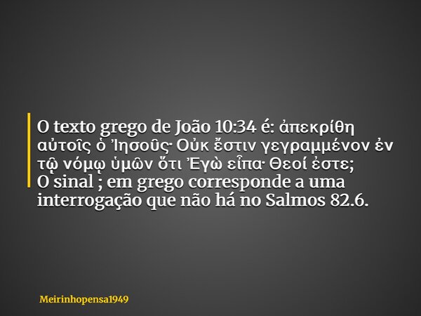 O texto grego de João 10:34 é: ἀπεκρίθη αὐτοῖς ὁ Ἰησοῦς· Οὐκ ἔστιν γεγραμμένον ἐν τῷ νόμῳ ὑμῶν ὅτι Ἐγὼ εἶπα· Θεοί ἐστε; O sinal ; em grego corresponde a uma int... Frase de Meirinhopensa1949.