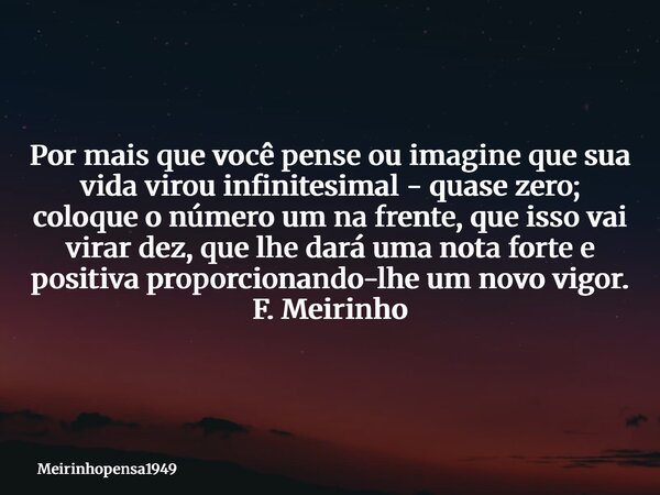 Por mais que você pense ou imagine que sua vida virou infinitesimal - quase zero; coloque o número um na frente, que isso vai virar dez, que lhe dará uma nota f... Frase de Meirinhopensa1949.