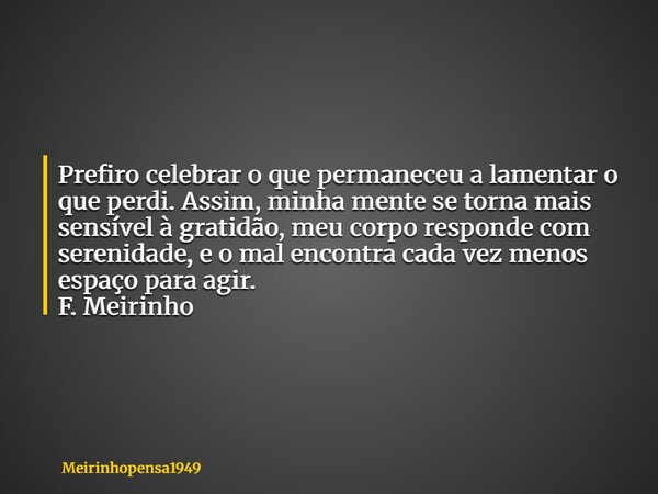 Prefiro celebrar o que permaneceu a lamentar o que perdi. Assim, minha mente se torna mais sensível à gratidão, meu corpo responde com serenidade, e o mal encon... Frase de Meirinhopensa1949.