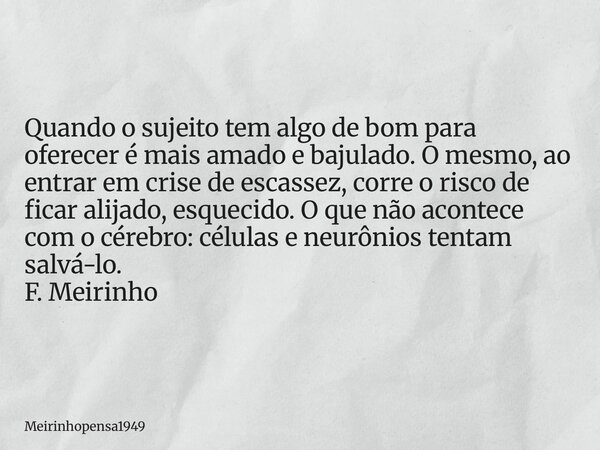 Quando o sujeito tem algo de bom para oferecer é mais amado e bajulado. O mesmo, ao entrar em crise de escassez, corre o risco de ficar alijado, esquecido. O qu... Frase de Meirinhopensa1949.