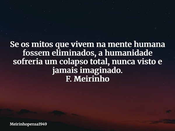 Se os mitos que vivem na mente humana fossem eliminados, a humanidade sofreria um colapso total, nunca visto e jamais imaginado. F. Meirinho... Frase de Meirinhopensa1949.