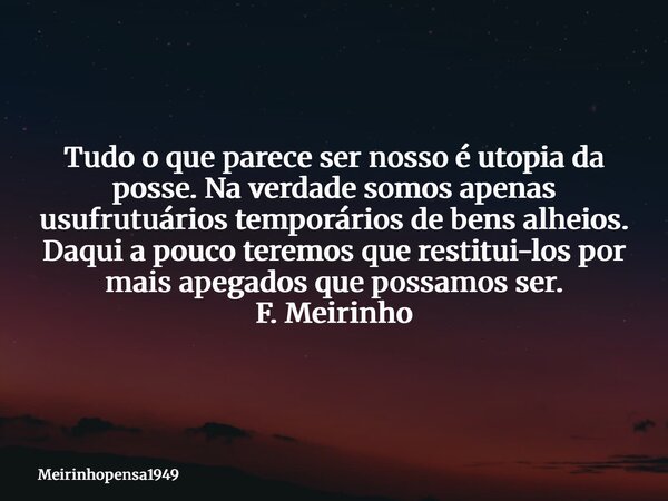 Tudo o que parece ser nosso é utopia da posse. Na verdade somos apenas usufrutuários temporários de bens alheios. Daqui a pouco teremos que restitui-los por mai... Frase de Meirinhopensa1949.