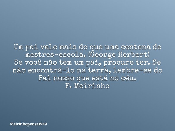 Um pai vale mais do que uma centena de mestres-escola. (George Herbert) Se você não tem um pai, procure ter. Se não encontrá-lo na terra, lembre-se do Pai nosso... Frase de Meirinhopensa1949.