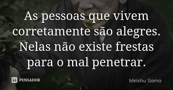 As pessoas que vivem corretamente são alegres. Nelas não existe frestas para o mal penetrar.... Frase de Meishu Sama.