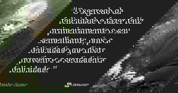 "O segredo da felicidade e fazer feliz primeiramente o seu semelhante, pois a felicidade que disto provêm e a verdadeira felicidade."... Frase de Meishu-Sama.