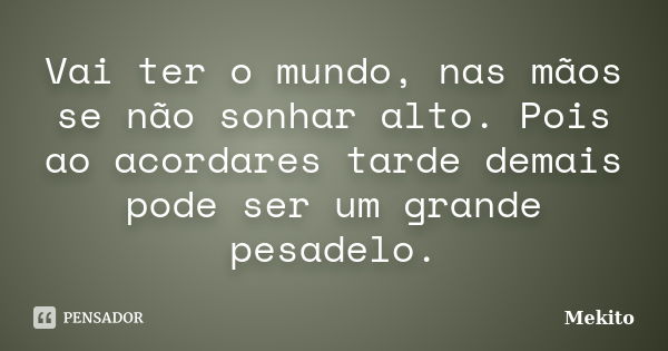 Vai ter o mundo, nas mãos se não sonhar alto. Pois ao acordares tarde demais pode ser um grande pesadelo.... Frase de Mekito.