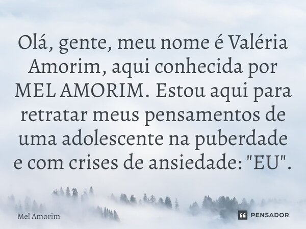 Olá, gente, meu nome é Valéria Amorim, aqui conhecida por MEL AMORIM. Estou aqui para retratar meus pensamentos de uma adolescente na puberdade e com crises de ... Frase de MEL AMORIM.
