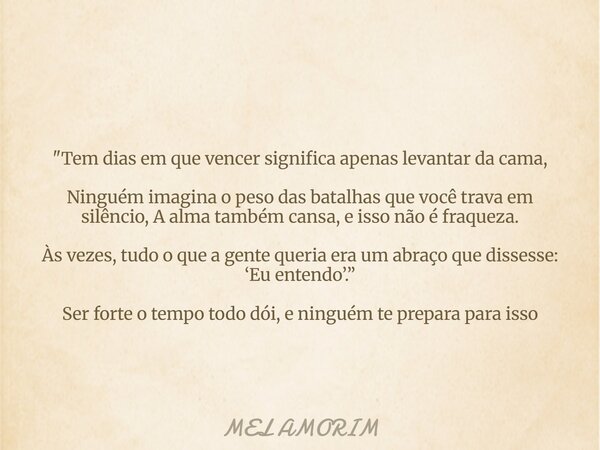 "Tem dias em que vencer significa apenas levantar da cama, Ninguém imagina o peso das batalhas que você trava em silêncio, A alma também cansa, e isso não... Frase de MEL AMORIM.