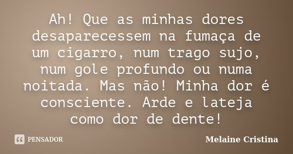 Ah! Que as minhas dores desaparecessem na fumaça de um cigarro, num trago sujo, num gole profundo ou numa noitada. Mas não! Minha dor é consciente. Arde e latej... Frase de Melaine Cristina.