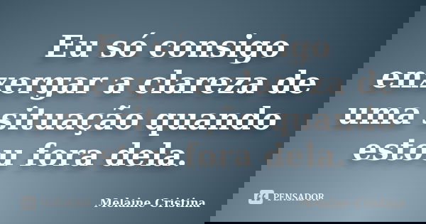 Eu só consigo enxergar a clareza de uma situação quando estou fora dela.... Frase de Melaine Cristina.