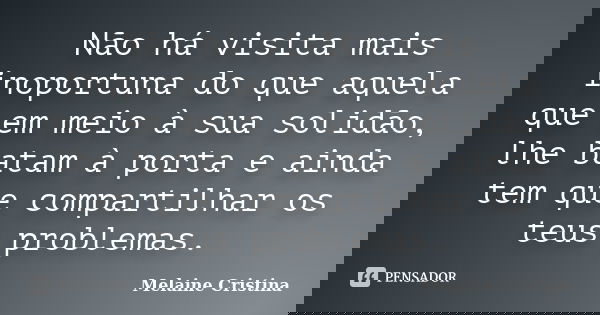 Não há visita mais inoportuna do que aquela que em meio à sua solidão, lhe batam à porta e ainda tem que compartilhar os teus problemas.... Frase de Melaine Cristina.