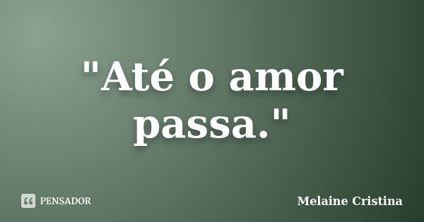 "Até o amor passa."... Frase de Melaine Cristina.