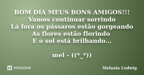 BOM DIA MEUS BONS AMIGOS!!! Vamos continuar sorrindo Lá fora os pássaros estão gorgeando As flores estão florindo E o sol está brilhando... mel - ((*_*))... Frase de melania ludwig.